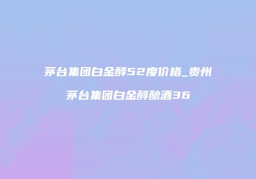 茅台集团白金醇52度价格_贵州茅台集团白金醇酿酒36