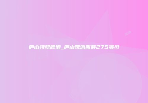 庐山特酿啤酒_庐山啤酒瓶装275多少