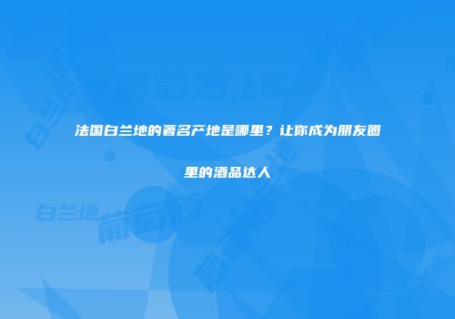 法国白兰地的著名产地是哪里？让你成为朋友圈里的酒品达人