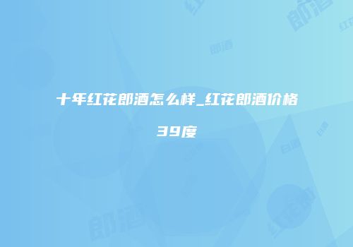 十年红花郎酒怎么样_红花郎酒价格39度