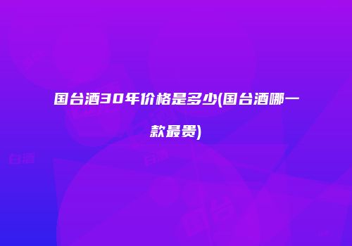 国台酒30年价格是多少(国台酒哪一款最贵)