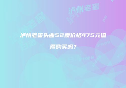 泸州老窖头曲52度价格475元值得购买吗？