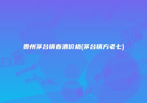 贵州茅台镇春酒价格(茅台镇方老七)