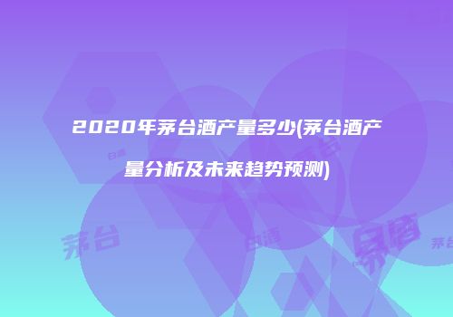 2020年茅台酒产量多少(茅台酒产量分析及未来趋势预测)