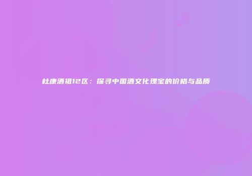 杜康酒祖12区：探寻中国酒文化瑰宝的价格与品质