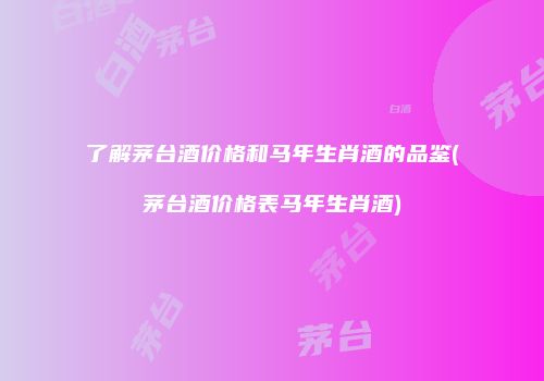了解茅台酒价格和马年生肖酒的品鉴(茅台酒价格表马年生肖酒)