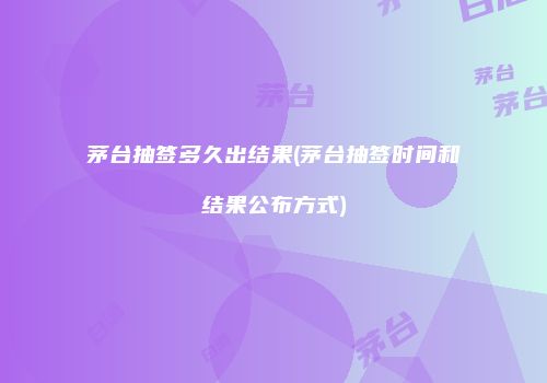 茅台抽签多久出结果(茅台抽签时间和结果公布方式)
