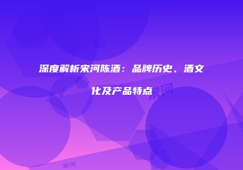 深度解析宋河陈酒：品牌历史、酒文化及产品特点