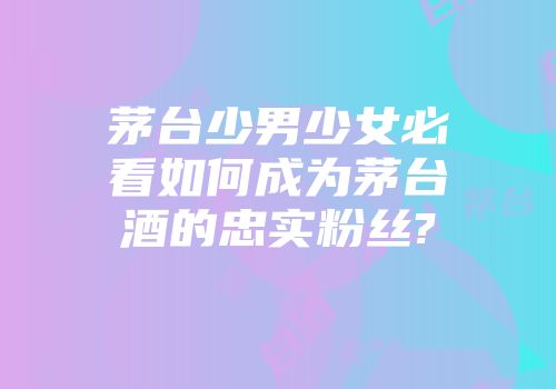 茅台少男少女必看如何成为茅台酒的忠实粉丝?