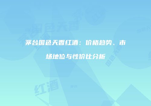 茅台国色天香红酒：价格趋势、市场地位与性价比分析