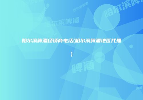 哈尔滨啤酒经销商电话(哈尔滨啤酒地区代理)