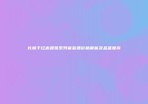 长城干红赤霞珠系列葡萄酒价格解析及品鉴推荐