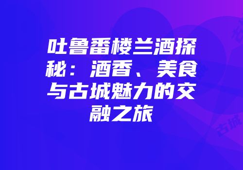 吐鲁番楼兰酒探秘：酒香、美食与古城魅力的交融之旅