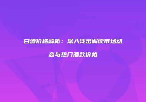 白酒价格解析：深入浅出解读市场动态与热门酒款价格