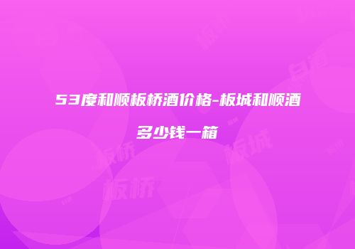 53度和顺板桥酒价格-板城和顺酒多少钱一箱