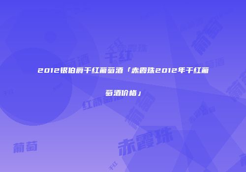 2012银伯爵干红葡萄酒「赤霞珠2012年干红葡萄酒价格」