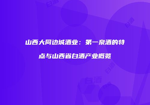 山西大同边城酒业：第一泉酒的特点与山西省白酒产业概览