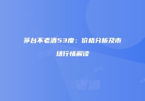 茅台不老酒53度：价格分析及市场行情解读