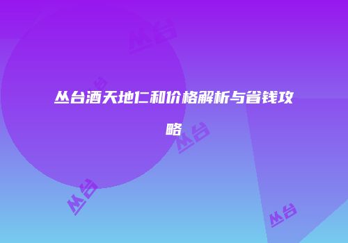丛台酒天地仁和价格解析与省钱攻略