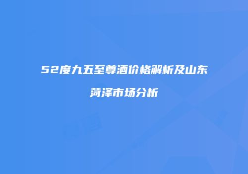 52度九五至尊酒价格解析及山东菏泽市场分析