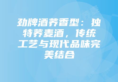 劲牌酒荞香型：独特荞麦酒，传统工艺与现代品味完美结合