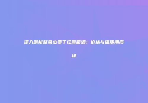 深入解析路易杰曼干红葡萄酒：价格与保质期揭秘
