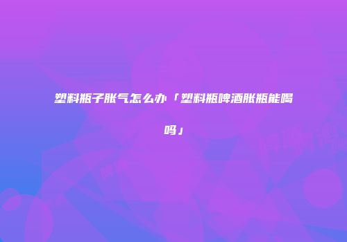 塑料瓶子胀气怎么办「塑料瓶啤酒胀瓶能喝吗」