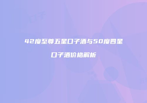 42度至尊五星口子酒与50度四星口子酒价格解析