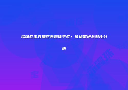 揭秘红宝石酒庄赤霞珠干红：价格解析与对比分析