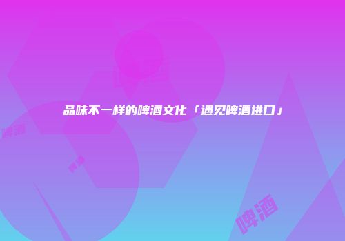 品味不一样的啤酒文化「遇见啤酒进口」