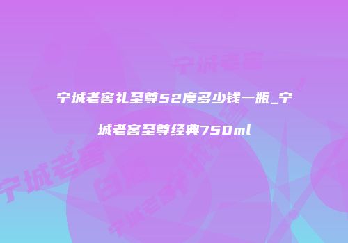 宁城老窖礼至尊52度多少钱一瓶_宁城老窖至尊经典750ml