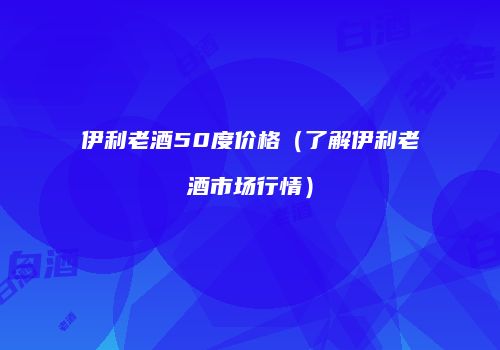 伊利老酒50度价格（了解伊利老酒市场行情）