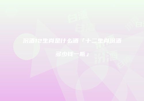 汾酒12生肖是什么酒「十二生肖汾酒多少钱一瓶」