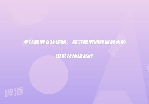 全球啤酒文化探秘：探寻啤酒消耗量最大的国家及顶级品牌