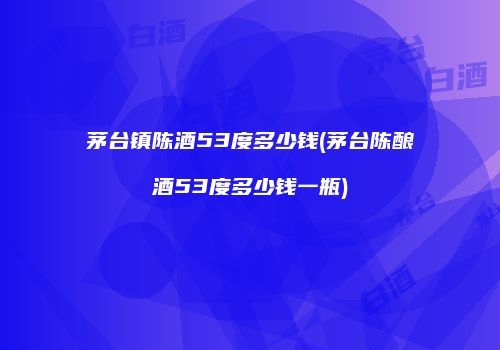 茅台镇陈酒53度多少钱(茅台陈酿酒53度多少钱一瓶)