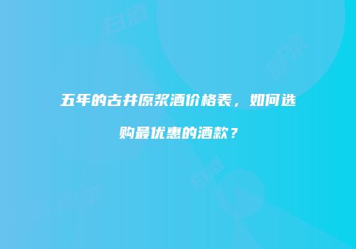 五年的古井原浆酒价格表，如何选购最优惠的酒款？