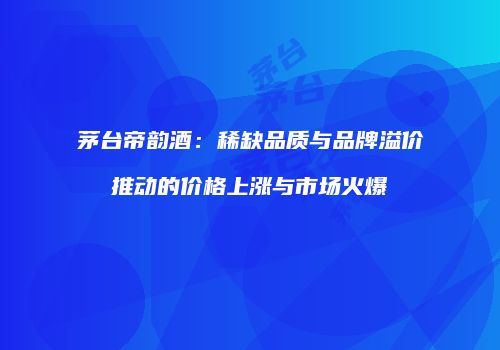 茅台帝韵酒：稀缺品质与品牌溢价推动的价格上涨与市场火爆