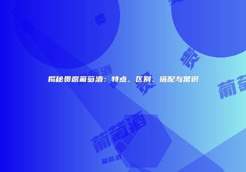 揭秘贵腐葡萄酒：特点、区别、搭配与常识