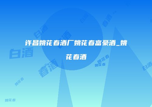 许昌姚花春酒厂姚花春富豪酒_姚花春酒