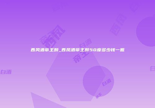 西风酒帝王醉_西凤酒帝王醉50度多少钱一瓶