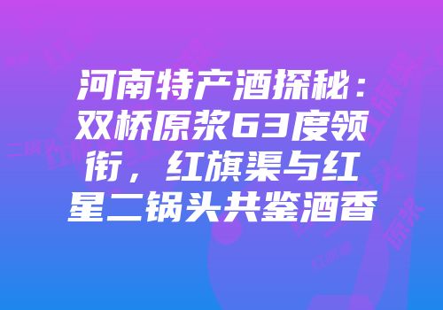 河南特产酒探秘：双桥原浆63度领衔，红旗渠与红星二锅头共鉴酒香
