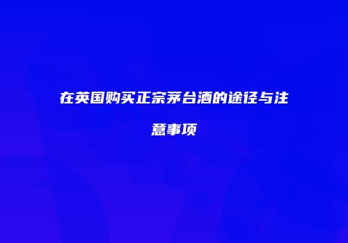 在英国购买正宗茅台酒的途径与注意事项