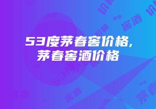 53度茅春窖价格,茅春窖酒价格
