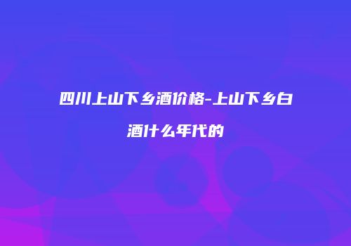 四川上山下乡酒价格-上山下乡白酒什么年代的