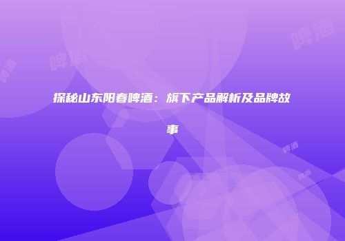 探秘山东阳春啤酒：旗下产品解析及品牌故事