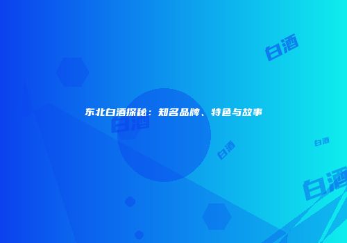 东北白酒探秘：知名品牌、特色与故事