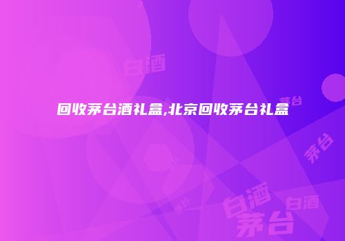 回收茅台酒礼盒,北京回收茅台礼盒