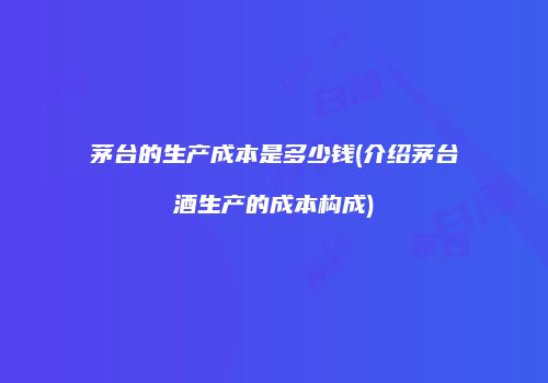 茅台的生产成本是多少钱(介绍茅台酒生产的成本构成)