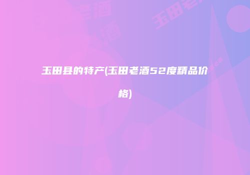 玉田县的特产(玉田老酒52度精品价格)