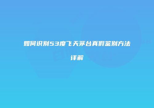 如何识别53度飞天茅台真假鉴别方法详解